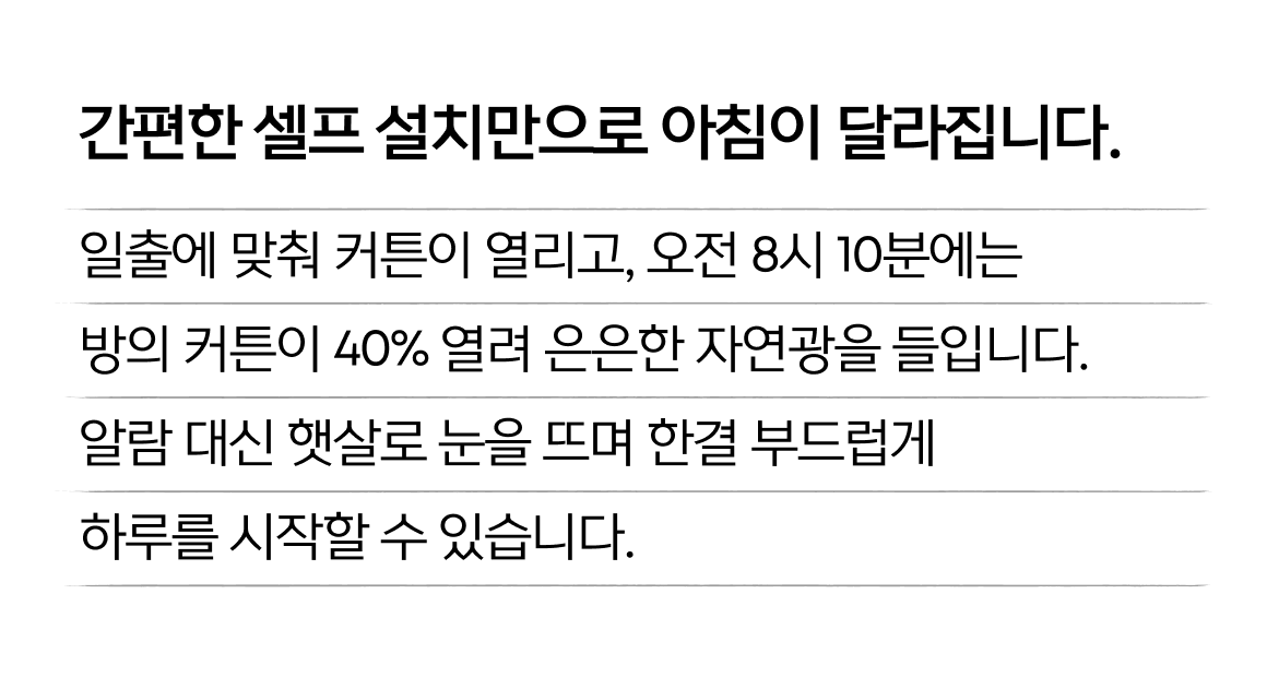 간편한 셀프 설치만으로 아침이 달라집니다. 일출에 맞춰 커튼이 열리고, 오전 8시 10분에는 방의 커튼이 40% 열려 은은한 자연광을 들입니다. 알람 대신 햇살로 눈을 뜨며 한결 부드럽게 하루를 시작할 수 있습니다.