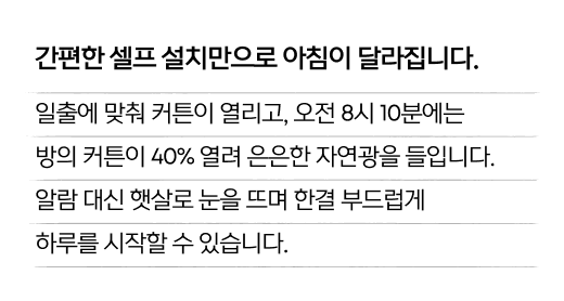 간편한 셀프 설치만으로 아침이 달라집니다. 일출에 맞춰 커튼이 열리고, 오전 8시 10분에는 방의 커튼이 40% 열려 은은한 자연광을 들입니다. 알람 대신 햇살로 눈을 뜨며 한결 부드럽게 하루를 시작할 수 있습니다.
