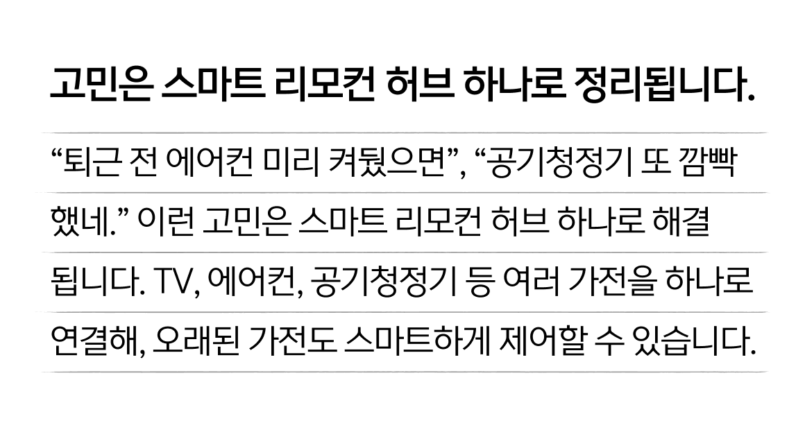 고민은 스마트 리모컨 허브 하나로 정리됩니다. “퇴근 전 에어컨 미리 켜뒀으면”, “공기청정기 또 깜빡 했네.” 이런 고민은 스마트 리모컨 허브 하나로 해결 됩니다. TV, 에어컨, 공기청정기 등 여러 가전을 하나로 연결해, 오래된 가전도 스마트하게 제어할 수 있습니다.