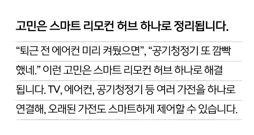 고민은 스마트 리모컨 허브 하나로 정리됩니다. “퇴근 전 에어컨 미리 켜뒀으면”, “공기청정기 또 깜빡 했네.” 이런 고민은 스마트 리모컨 허브 하나로 해결 됩니다. TV, 에어컨, 공기청정기 등 여러 가전을 하나로 연결해, 오래된 가전도 스마트하게 제어할 수 있습니다.
