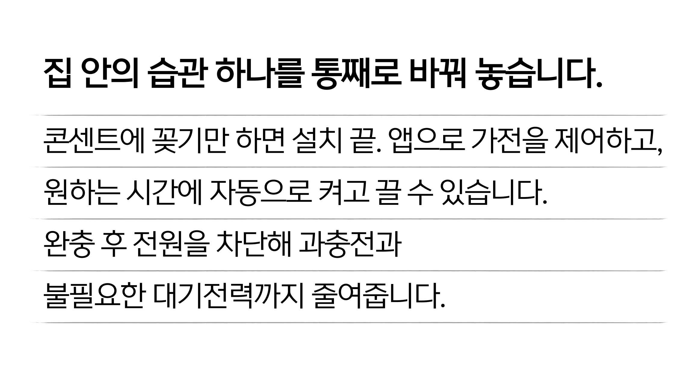 집 안의 습관 하나를 통째로 바꿔 놓습니다. 콘센트에 꽂기만 하면 설치 끝. 앱으로 가전을 제어하고, 원하는 시간에 자동으로 켜고 끌 수 있습니다. 완충 후 전원을 차단해 과충전과 불필요한 대기전력까지 줄여줍니다.