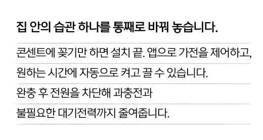 집 안의 습관 하나를 통째로 바꿔 놓습니다. 콘센트에 꽂기만 하면 설치 끝. 앱으로 가전을 제어하고, 원하는 시간에 자동으로 켜고 끌 수 있습니다. 완충 후 전원을 차단해 과충전과 불필요한 대기전력까지 줄여줍니다.
